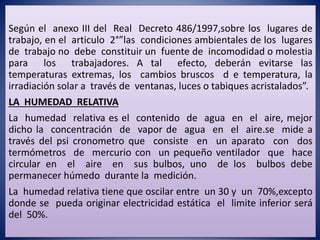 Según el anexo III del Real Decreto 486/1997,sobre los lugares de
trabajo, en el articulo 2°”las condiciones ambientales de los lugares
de trabajo no debe constituir un fuente de incomodidad o molestia
para los trabajadores. A tal efecto, deberán evitarse las
temperaturas extremas, los cambios bruscos d e temperatura, la
irradiación solar a través de ventanas, luces o tabiques acristalados”.
LA HUMEDAD RELATIVA
La humedad relativa es el contenido de agua en el aire, mejor
dicho la concentración de vapor de agua en el aire.se mide a
través del psi cronometro que consiste en un aparato con dos
termómetros de mercurio con un pequeño ventilador que hace
circular en el aire en sus bulbos, uno de los bulbos debe
permanecer húmedo durante la medición.
La humedad relativa tiene que oscilar entre un 30 y un 70%,excepto
donde se pueda originar electricidad estática el limite inferior será
del 50%.
 