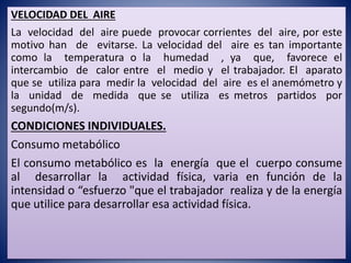 VELOCIDAD DEL AIRE
La velocidad del aire puede provocar corrientes del aire, por este
motivo han de evitarse. La velocidad del aire es tan importante
como la temperatura o la humedad , ya que, favorece el
intercambio de calor entre el medio y el trabajador. El aparato
que se utiliza para medir la velocidad del aire es el anemómetro y
la unidad de medida que se utiliza es metros partidos por
segundo(m/s).
CONDICIONES INDIVIDUALES.
Consumo metabólico
El consumo metabólico es la energía que el cuerpo consume
al desarrollar la actividad física, varia en función de la
intensidad o “esfuerzo "que el trabajador realiza y de la energía
que utilice para desarrollar esa actividad física.
 