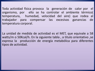Toda actividad física provoca la generación de calor por el
organismo, por ello se ha controlar el ambiente térmico(
temperatura, humedad, velocidad del aire) que rodea al
trabajador para compensar las excesivas ganancias de
temperatura corporal.
La unidad de medida de actividad es el MET, que equivale a 58
watts/m o 50Kcal/h. En la siguiente tabla , a titulo orientativo ,se
expresa la producción de energía metabólica para diferentes
tipos de actividad.
 