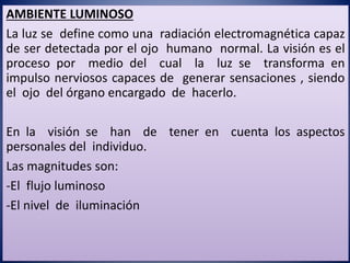 AMBIENTE LUMINOSO
La luz se define como una radiación electromagnética capaz
de ser detectada por el ojo humano normal. La visión es el
proceso por medio del cual la luz se transforma en
impulso nerviosos capaces de generar sensaciones , siendo
el ojo del órgano encargado de hacerlo.
En la visión se han de tener en cuenta los aspectos
personales del individuo.
Las magnitudes son:
-El flujo luminoso
-El nivel de iluminación
 