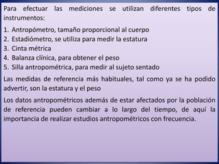Para efectuar las mediciones se utilizan diferentes tipos de
instrumentos:
1. Antropómetro, tamaño proporcional al cuerpo
2. Estadiómetro, se utiliza para medir la estatura
3. Cinta métrica
4. Balanza clínica, para obtener el peso
5. Silla antropométrica, para medir al sujeto sentado
Las medidas de referencia más habituales, tal como ya se ha podido
advertir, son la estatura y el peso
Los datos antropométricos además de estar afectados por la población
de referencia pueden cambiar a lo largo del tiempo, de aquí la
importancia de realizar estudios antropométricos con frecuencia.
 
