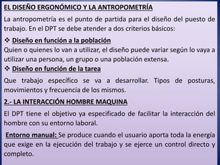 EL DISEÑO ERGONÓMICO Y LA ANTROPOMETRÍA
La antropometría es el punto de partida para el diseño del puesto de
trabajo. En el DPT se debe atender a dos criterios básicos:
 Diseño en función a la población
Quien o quienes lo van a utilizar, el diseño puede variar según lo vaya a
utilizar una persona, un grupo o una población extensa.
 Diseño en función de la tarea
Que trabajo específico se va a desarrollar. Tipos de posturas,
movimientos y frecuencia de los mismos.
2.- LA INTERACCIÓN HOMBRE MAQUINA
El DPT tiene el objetivo ya especificado de facilitar la interacción del
hombre con su entorno laboral.
Entorno manual: Se produce cuando el usuario aporta toda la energía
que exige en la ejecución del trabajo y se ejerce un control directo y
completo.
 