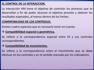 EL CONTROL DE LA INTERACCION.
La interacción HM tiene el objetivo de controlar los procesos que se
desarrollan a fin de poder alcanzar el objetivo previsto y obtener los
resultados esperados, al menos dentro de los limites.
COMPATIBILIDAD DE LOS CONTROLES.
Existen cuatro aspectos que es necesario tener en cuenta:
 Compatibilidad espacial o geométrica.
Se refiere a la correspondencia espacial entre DI y sus controles
correspondientes.
 Compatibilidad de movimientos.
Se refiere a la correspondencia entre el movimiento que se debe
efectuar en los controles y en el sentido marcado por los indicadores.
 