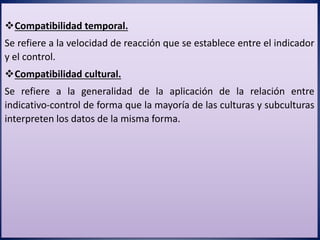 Compatibilidad temporal.
Se refiere a la velocidad de reacción que se establece entre el indicador
y el control.
Compatibilidad cultural.
Se refiere a la generalidad de la aplicación de la relación entre
indicativo-control de forma que la mayoría de las culturas y subculturas
interpreten los datos de la misma forma.
 