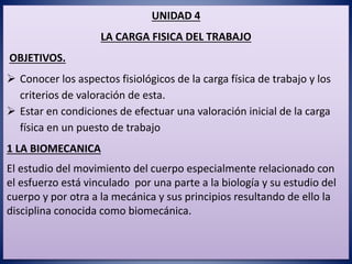 UNIDAD 4
LA CARGA FISICA DEL TRABAJO
OBJETIVOS.
 Conocer los aspectos fisiológicos de la carga física de trabajo y los
criterios de valoración de esta.
 Estar en condiciones de efectuar una valoración inicial de la carga
física en un puesto de trabajo
1 LA BIOMECANICA
El estudio del movimiento del cuerpo especialmente relacionado con
el esfuerzo está vinculado por una parte a la biología y su estudio del
cuerpo y por otra a la mecánica y sus principios resultando de ello la
disciplina conocida como biomecánica.
 