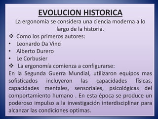 EVOLUCION HISTORICA
La ergonomía se considera una ciencia moderna a lo
largo de la historia.
 Como los primeros autores:
• Leonardo Da Vinci
• Alberto Durero
• Le Corbusier
 La ergonomía comienza a configurarse:
En la Segunda Guerra Mundial, utilizaron equipos mas
sofisticados incluyeron las capacidades físicas,
capacidades mentales, sensoriales, psicológicas del
comportamiento humano . En esta época se produce un
poderoso impulso a la investigación interdisciplinar para
alcanzar las condiciones optimas.
 