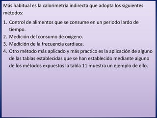 Más habitual es la calorimetría indirecta que adopta los siguientes
métodos:
1. Control de alimentos que se consume en un periodo lardo de
tiempo.
2. Medición del consumo de oxigeno.
3. Medición de la frecuencia cardiaca.
4. Otro método más aplicado y más practico es la aplicación de alguno
de las tablas establecidas que se han establecido mediante alguno
de los métodos expuestos la tabla 11 muestra un ejemplo de ello.
 