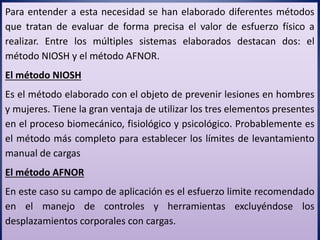 Para entender a esta necesidad se han elaborado diferentes métodos
que tratan de evaluar de forma precisa el valor de esfuerzo físico a
realizar. Entre los múltiples sistemas elaborados destacan dos: el
método NIOSH y el método AFNOR.
El método NIOSH
Es el método elaborado con el objeto de prevenir lesiones en hombres
y mujeres. Tiene la gran ventaja de utilizar los tres elementos presentes
en el proceso biomecánico, fisiológico y psicológico. Probablemente es
el método más completo para establecer los límites de levantamiento
manual de cargas
El método AFNOR
En este caso su campo de aplicación es el esfuerzo limite recomendado
en el manejo de controles y herramientas excluyéndose los
desplazamientos corporales con cargas.
 