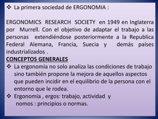  La primera sociedad de ERGONOMIA :
ERGONOMICS RESEARCH SOCIETY en 1949 en Inglaterra
por Murrell. Con el objetivo de adaptar el trabajo a las
personas extendiéndose posteriormente a la Republica
Federal Alemana, Francia, Suecia y demás países
industrializados .
CONCEPTOS GENERALES
 La ergonomía no solo analiza las condiciones de trabajo
sino también propone la mejora de aquellos aspectos
que pueden incidir en el equilibrio de la persona con el
entorno que le rodea.
 Ergonomía , ergos: trabajo, actividad y
nomos : principios o normas.
 