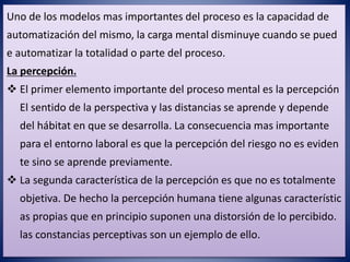 Uno de los modelos mas importantes del proceso es la capacidad de
automatización del mismo, la carga mental disminuye cuando se pued
e automatizar la totalidad o parte del proceso.
La percepción.
 El primer elemento importante del proceso mental es la percepción
El sentido de la perspectiva y las distancias se aprende y depende
del hábitat en que se desarrolla. La consecuencia mas importante
para el entorno laboral es que la percepción del riesgo no es eviden
te sino se aprende previamente.
 La segunda característica de la percepción es que no es totalmente
objetiva. De hecho la percepción humana tiene algunas característic
as propias que en principio suponen una distorsión de lo percibido.
las constancias perceptivas son un ejemplo de ello.
 
