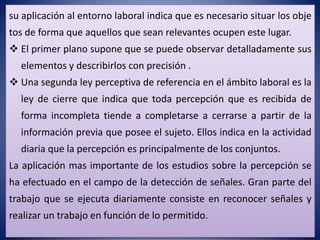 su aplicación al entorno laboral indica que es necesario situar los obje
tos de forma que aquellos que sean relevantes ocupen este lugar.
 El primer plano supone que se puede observar detalladamente sus
elementos y describirlos con precisión .
 Una segunda ley perceptiva de referencia en el ámbito laboral es la
ley de cierre que indica que toda percepción que es recibida de
forma incompleta tiende a completarse a cerrarse a partir de la
información previa que posee el sujeto. Ellos indica en la actividad
diaria que la percepción es principalmente de los conjuntos.
La aplicación mas importante de los estudios sobre la percepción se
ha efectuado en el campo de la detección de señales. Gran parte del
trabajo que se ejecuta diariamente consiste en reconocer señales y
realizar un trabajo en función de lo permitido.
 