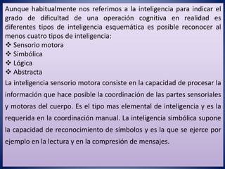 Aunque habitualmente nos referimos a la inteligencia para indicar el
grado de dificultad de una operación cognitiva en realidad es
diferentes tipos de inteligencia esquemática es posible reconocer al
menos cuatro tipos de inteligencia:
 Sensorio motora
 Simbólica
 Lógica
 Abstracta
La inteligencia sensorio motora consiste en la capacidad de procesar la
información que hace posible la coordinación de las partes sensoriales
y motoras del cuerpo. Es el tipo mas elemental de inteligencia y es la
requerida en la coordinación manual. La inteligencia simbólica supone
la capacidad de reconocimiento de símbolos y es la que se ejerce por
ejemplo en la lectura y en la compresión de mensajes.
 