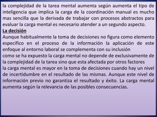 la complejidad de la tarea mental aumenta según aumenta el tipo de
inteligencia que implica la carga de la coordinación manual es mucho
mas sencilla que la derivada de trabajar con procesos abstractos para
evaluar la carga mental es necesario atender a un segundo aspecto.
La decisión
Aunque habitualmente la toma de decisiones no figura como elemento
especifico en el proceso de la información la aplicación de este
enfoque al entorno laboral se complementa con su inclusión
como se ha expuesto la carga mental no depende de exclusivamente de
la complejidad de la tarea sino que esta afectada por otros factores
la carga mental es mayor en la toma de decisiones cuando hay un nivel
de incertidumbre en el resultado de las mismas. Aunque este nivel de
información previo no garantiza el resultado y éxito. La carga mental
aumenta según la relevancia de las posibles consecuencias.
 