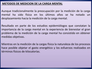 METODOS DE MEDICION DE LA CARGA MENTAL
Aunque tradicionalmente la preocupación por la medición de la carga
mental ha sido física en los últimos años se ha notado un
desplazamiento hacia la medición de la carga mental.
Resultado en parte de los estudios epidemiólogos que constatan la
importancia de la carga mental en la experiencia de bienestar el gran
problema de la medición de la carga mental ha consistido en obtener
medidas objetivas.
Mientras en la medición de la cargas física la naturaleza de los procesos
hace posible objetar el gasto energético y los esfuerzos realizados en
términos físicos de kilocalorías.
 