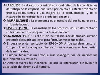LAROUSSE: Es el estudio cuantitativo y cualitativo de las condiciones
de trabajo de la empresa que tiene por objeto el establecimiento de
técnicas conducentes a una mejora de la productividad y de la
integración del trabajo de los productos directos .
 MURRELL(1965) : La ergonomía es el estudio del ser humano en su
ambiente laboral.
FAVERGE (1970) : Es el análisis de los procesos industriales centrado
en los hombres que aseguran su funcionamiento.
CAZAMIAN (1973) : Es el estudio multidisciplinar del trabajo humano
pretende descubrir sus leyes para formular mejor sus reglas .
 El desarrollo del concepto de ERGONOMIA fue paralelo tanto en
Europa y América aunque utilizaran distintos nombres ambos partían
de la misma idea.
En Europa tenia mas un enfoque mas fisiológico por ser médicos los
que iniciaron sus estudios.
En América fueron los ingenieros los que se interesaron por buscar la
adaptación del sistema y el hombre.
 