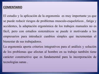 COMENTARIO
El estudio y la aplicación de la ergonomía es muy importante ya que
se puede reducir riesgos de problemas musculo-esqueleticos , fatiga y
accidentes, la adaptación ergonómica de los trabajos manuales no es
fácil, pero con estudios sistemáticos se puede ir motivando a los
empresarios para introducir cambios simples que incrementan el
bienestar de sus trabajadores.
La ergonomía aporta criterios integrativos para el análisis y solución
de los problemas que afectan al hombre en su trabajo también tiene
carácter constructivo que es fundamental para la incorporación de
tecnologías sanas .
 