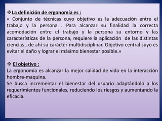 La definición de ergonomía es :
« Conjunto de técnicas cuyo objetivo es la adecuación entre el
trabajo y la persona . Para alcanzar su finalidad la correcta
acomodación entre el trabajo y la persona su entorno y las
características de la persona, requiere la aplicación de las distintas
ciencias , de ahí su carácter multidisciplinar. Objetivo central suyo es
evitar el daño y lograr el máximo bienestar posible.»
 El objetivo :
La ergonomía es alcanzar la mejor calidad de vida en la interacción
hombre-maquina.
Se busca incrementar el bienestar del usuario adaptándolo a los
requerimientos funcionales, reduciendo los riesgos y aumentando la
eficacia.
 
