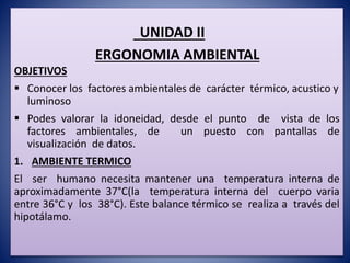UNIDAD II
ERGONOMIA AMBIENTAL
OBJETIVOS
 Conocer los factores ambientales de carácter térmico, acustico y
luminoso
 Podes valorar la idoneidad, desde el punto de vista de los
factores ambientales, de un puesto con pantallas de
visualización de datos.
1. AMBIENTE TERMICO
El ser humano necesita mantener una temperatura interna de
aproximadamente 37°C(la temperatura interna del cuerpo varia
entre 36°C y los 38°C). Este balance térmico se realiza a través del
hipotálamo.
 