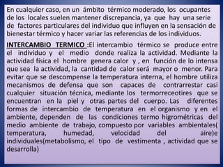 En cualquier caso, en un ámbito térmico moderado, los ocupantes
de los locales suelen mantener discrepancia, ya que hay una serie
de factores particulares del individuo que influyen en la sensación de
bienestar térmico y hacer variar las referencias de los individuos.
INTERCAMBIO TERMICO :El intercambio térmico se produce entre
el individuo y el medio donde realiza la actividad. Mediante la
actividad física el hombre genera calor y , en función de lo intensa
que sea la actividad, la cantidad de calor será mayor o menor. Para
evitar que se descompense la temperatura interna, el hombre utiliza
mecanismos de defensa que son capaces de contrarrestar casi
cualquier situación técnica, mediante los termorreceotires que se
encuentran en la piel y otras partes del cuerpo. Las diferentes
formas de intercambio de temperatura en el organismo y en el
ambiente, dependen de las condiciones termo higrométricas del
medio ambiente de trabajo, compuesto por variables ambientales(
temperatura, humedad, velocidad del aire)e
individuales(metabolismo, el tipo de vestimenta , actividad que se
desarrolla)
 