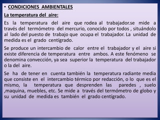 • CONDICIONES AMBIENTALES
La temperatura del aire:
Es la temperatura del aire que rodea al trabajador.se mide a
través del termómetro del mercurio, conocido por todos , situándolo
al lado del puesto de trabajo que ocupa el trabajador. La unidad de
medida es el grado centígrado.
Se produce un intercambio de calor entre el trabajador y el aire si
existe diferencia de temperatura entre ambos. A este fenómeno se
denomina convección, ya sea superior la temperatura del trabajador
o la del aire.
Se ha de tener en cuenta también la temperatura radiante media
que consiste en el intercambio térmico por redacción, o lo que es el
mismo, la temperatura que desprenden las paredes , suelo
,maquina, muebles, etc. Se mide a través del termómetro de globo y
su unidad de medida es también el grado centígrado.
 