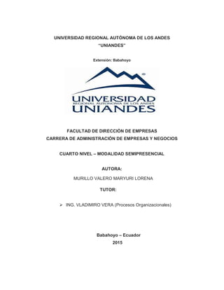 UNIVERSIDAD REGIONAL AUTÓNOMA DE LOS ANDES
“UNIANDES”
Extensión: Babahoyo
FACULTAD DE DIRECCIÒN DE EMPRESAS
CARRERA DE ADMINISTRACIÓN DE EMPRESAS Y NEGOCIOS
CUARTO NIVEL – MODALIDAD SEMIPRESENCIAL
AUTORA:
MURILLO VALERO MARYURI LORENA
TUTOR:
 ING. VLADIMIRO VERA (Procesos Organizacionales)
Babahoyo – Ecuador
2015
 