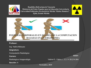 República Bolivariana de Venezuela
Ministerio del Poder Popular para la Educación Universitaria
Universidad Politécnica Territorial de Mérida “Kleber Ramírez”
Ejido, Estado Mérida
Profesor:
Ing. Yadira Márquez
Asignatura:
Computación Radiológica
Carrera: Autor:
Radiología e Imagenológia Vielma D., Fabio J. ; C.I. V- 26.214.564
Sección: A
Noviembre, 2015
POSTURAS CORPORALES EN ELAREA DE LA COMPUTACION
BASADAS EN LA ERGONOMIA
 