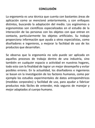 CONCLUSIÓN
La ergonomía es una técnica que cuenta con bastantes áreas de
aplicación como se mencionó anteriormente, y con enfoques
distintos, buscando la adaptación del medio. Los ergónomos o
ergonomistas son científicos especializados en el estudio de la
interacción de las personas con los objetos con que entran en
contacto, particularmente los objetos artificiales. Su trabajo
proporciona información que ayuda a otros especialistas, como
diseñadores e ingenieros, a mejorar la facilidad de uso de los
productos que desarrollan.
Se observa que la ergonomía no solo puede ser aplicada en
aquellos procesos de trabajo dentro de una industria, sino
también en cualquier espacio o actividad en nuestros hogares,
todo esto con la finalidad de lograr un mejor desempeño y evitar
posibles errores. En la actualidad, los diseñadores e ingenieros
se basan en la investigación de los factores humanos, como por
ejemplo los estudios experimentales de datos antropométricos
(medidas corporales) y facilidad de uso, para ayudar a fabricar
productos más fáciles de entender, más seguros de manejar y
mejor adaptados al cuerpo humano.
 