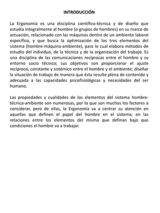 INTRODUCCIÓN
La Ergonomía es una disciplina científico-técnica y de diseño que
estudia integralmente al hombre (o grupos de hombres) en su marco de
actuación, relacionado con las máquinas dentro de un ambiente laboral
específico, y que busca la optimización de los tres elementos del
sistema (hombre-máquina-ambiente), para lo cual elabora métodos de
estudio del individuo, de la técnica y de la organización del trabajo. Es
una disciplina de las comunicaciones recíprocas entre el hombre y su
entorno socio técnico; sus objetivos son proporcionar el ajuste
recíproco, constante y sistémico entre el hombre y el ambiente; diseñar
la situación de trabajo de manera que ésta resulte plena de contenido y
adecuada a las capacidades psicofisiológicas y necesidades del ser
humano.
Las propiedades y cualidades de los elementos del sistema hombre-
técnica-ambiente son numerosas, por lo que son muchos los factores a
considerar, pero de ellas, la Ergonomía va a centrar su atención en
aquellas que definen el papel del hombre en el sistema; en las
relaciones entre los elementos del mismo que definan bajo que
condiciones el hombre va a trabajar.
 
