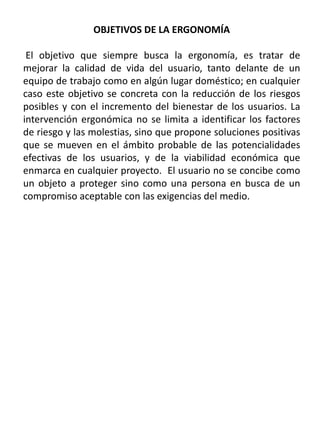 OBJETIVOS DE LA ERGONOMÍA
El objetivo que siempre busca la ergonomía, es tratar de
mejorar la calidad de vida del usuario, tanto delante de un
equipo de trabajo como en algún lugar doméstico; en cualquier
caso este objetivo se concreta con la reducción de los riesgos
posibles y con el incremento del bienestar de los usuarios. La
intervención ergonómica no se limita a identificar los factores
de riesgo y las molestias, sino que propone soluciones positivas
que se mueven en el ámbito probable de las potencialidades
efectivas de los usuarios, y de la viabilidad económica que
enmarca en cualquier proyecto. El usuario no se concibe como
un objeto a proteger sino como una persona en busca de un
compromiso aceptable con las exigencias del medio.
 