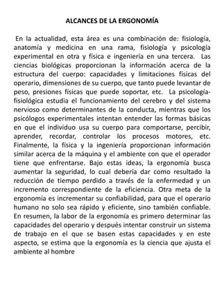 ALCANCES DE LA ERGONOMÍA
En la actualidad, esta área es una combinación de: fisiología,
anatomía y medicina en una rama, fisiología y psicología
experimental en otra y física e ingeniería en una tercera. Las
ciencias biológicas proporcionan la información acerca de la
estructura del cuerpo: capacidades y limitaciones físicas del
operario, dimensiones de su cuerpo, que tanto puede levantar de
peso, presiones físicas que puede soportar, etc. La psicología-
fisiológica estudia el funcionamiento del cerebro y del sistema
nervioso como determinantes de la conducta, mientras que los
psicólogos experimentales intentan entender las formas básicas
en que el individuo usa su cuerpo para comportarse, percibir,
aprender, recordar, controlar los procesos motores, etc.
Finalmente, la física y la ingeniería proporcionan información
similar acerca de la máquina y el ambiente con que el operador
tiene que enfrentarse. Bajo estas ideas, la ergonomía busca
aumentar la seguridad, lo cual debería dar como resultado la
reducción de tiempo perdido a través de la enfermedad y un
incremento correspondiente de la eficiencia. Otra meta de la
ergonomía es incrementar su confiabilidad, para que el operario
humano no solo sea rápido y eficiente, sino también confiable.
En resumen, la labor de la ergonomía es primero determinar las
capacidades del operario y después intentar construir un sistema
de trabajo en el que se basen estas capacidades y en este
aspecto, se estima que la ergonomía es la ciencia que ajusta el
ambiente al hombre
 