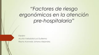“Factores de riesgo
ergonómicos en la atención
pre-hospitalaria”
Equipo:
Acuña Valladolid Luis Guillermo
Reyna Acevedo Johana Alejandra.
 