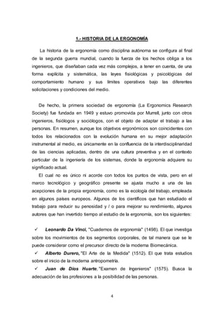 4
1.- HISTORIA DE LA ERGONOMÍA
La historia de la ergonomía como disciplina autónoma se configura al final
de la segunda guerra mundial, cuando la fuerza de los hechos obliga a los
ingenieros, que diseñaban cada vez más complejos, a tener en cuenta, de una
forma explícita y sistemática, las leyes fisiológicas y psicológicas del
comportamiento humano y sus límites operativos bajo las diferentes
solicitaciones y condiciones del medio.
De hecho, la primera sociedad de ergonomía (La Ergonomics Research
Society) fue fundada en 1949 y estuvo promovida por Murrell, junto con otros
ingenieros, fisiólogos y sociólogos, con el objeto de adaptar el trabajo a las
personas. En resumen, aunque los objetivos ergonómicos son coincidentes con
todos los relacionados con la evolución humana en su mejor adaptación
instrumental al medio, es únicamente en la confluencia de la interdisciplinaridad
de las ciencias aplicadas, dentro de una cultura preventiva y en el contexto
particular de la ingeniería de los sistemas, donde la ergonomía adquiere su
significado actual.
El cual no es único ni acorde con todos los puntos de vista, pero en el
marco tecnológico y geográfico presente se ajusta mucho a una de las
acepciones de la propia ergonomía, como es la ecología del trabajo, empleada
en algunos países europeos. Algunos de los científicos que han estudiado el
trabajo para reducir su penosidad y / o para mejorar su rendimiento, algunos
autores que han invertido tiempo al estudio de la ergonomía, son los siguientes:
 Leonardo Da Vinci, "Cuadernos de ergonomía" (1498). El que investiga
sobre los movimientos de los segmentos corporales, de tal manera que se le
puede considerar como el precursor directo de la moderna Biomecánica.
 Alberto Durero, "El Arte de la Medida" (1512). El que trata estudios
sobre el inicio de la moderna antropometría.
 Juan de Dios Huarte, "Examen de Ingenieros" (1575). Busca la
adecuación de las profesiones a la posibilidad de las personas.
 