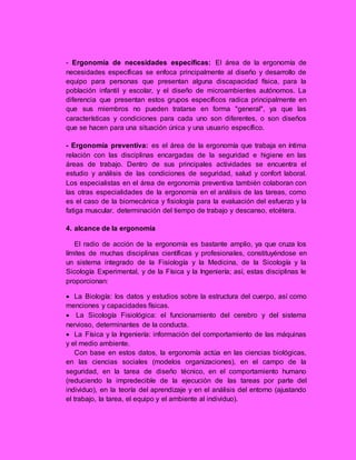 - Ergonomía de necesidades específicas: El área de la ergonomía de
necesidades específicas se enfoca principalmente al diseño y desarrollo de
equipo para personas que presentan alguna discapacidad física, para la
población infantil y escolar, y el diseño de microambientes autónomos. La
diferencia que presentan estos grupos específicos radica principalmente en
que sus miembros no pueden tratarse en forma "general", ya que las
características y condiciones para cada uno son diferentes, o son diseños
que se hacen para una situación única y una usuario específico.
- Ergonomía preventiva: es el área de la ergonomía que trabaja en íntima
relación con las disciplinas encargadas de la seguridad e higiene en las
áreas de trabajo. Dentro de sus principales actividades se encuentra el
estudio y análisis de las condiciones de seguridad, salud y confort laboral.
Los especialistas en el área de ergonomía preventiva también colaboran con
las otras especialidades de la ergonomía en el análisis de las tareas, como
es el caso de la biomecánica y fisiología para la evaluación del esfuerzo y la
fatiga muscular, determinación del tiempo de trabajo y descanso, etcétera.
4. alcance de la ergonomía
El radio de acción de la ergonomía es bastante amplio, ya que cruza los
límites de muchas disciplinas científicas y profesionales, constituyéndose en
un sistema integrado de la Fisiología y la Medicina, de la Sicología y la
Sicología Experimental, y de la Física y la Ingeniería; así, estas disciplinas le
proporcionan:
 La Biología: los datos y estudios sobre la estructura del cuerpo, así como
menciones y capacidades físicas.
 La Sicología Fisiológica: el funcionamiento del cerebro y del sistema
nervioso, determinantes de la conducta.
 La Física y la Ingeniería: información del comportamiento de las máquinas
y el medio ambiente.
Con base en estos datos, la ergonomía actúa en las ciencias biológicas,
en las ciencias sociales (modelos organizaciones), en el campo de la
seguridad, en la tarea de diseño técnico, en el comportamiento humano
(reduciendo la impredecible de la ejecución de las tareas por parte del
individuo), en la teoría del aprendizaje y en el análisis del entorno (ajustando
el trabajo, la tarea, el equipo y el ambiente al individuo).
 