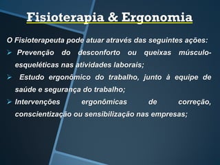 Fisioterapia & Ergonomia
O Fisioterapeuta pode atuar através das seguintes ações:
 Prevenção do desconforto ou queixas músculo-
esqueléticas nas atividades laborais;
 Estudo ergonômico do trabalho, junto à equipe de
saúde e segurança do trabalho;
 Intervenções ergonômicas de correção,
conscientização ou sensibilização nas empresas;
 