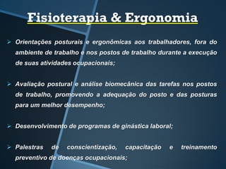 Fisioterapia & Ergonomia
 Orientações posturais e ergonômicas aos trabalhadores, fora do
ambiente de trabalho e nos postos de trabalho durante a execução
de suas atividades ocupacionais;
 Avaliação postural e análise biomecânica das tarefas nos postos
de trabalho, promovendo a adequação do posto e das posturas
para um melhor desempenho;
 Desenvolvimento de programas de ginástica laboral;
 Palestras de conscientização, capacitação e treinamento
preventivo de doenças ocupacionais;
 