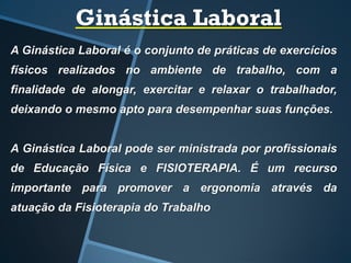 Ginástica Laboral
A Ginástica Laboral é o conjunto de práticas de exercícios
físicos realizados no ambiente de trabalho, com a
finalidade de alongar, exercitar e relaxar o trabalhador,
deixando o mesmo apto para desempenhar suas funções.
A Ginástica Laboral pode ser ministrada por profissionais
de Educação Física e FISIOTERAPIA. É um recurso
importante para promover a ergonomia através da
atuação da Fisioterapia do Trabalho
 