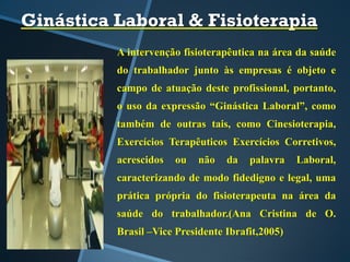 Ginástica Laboral & Fisioterapia
A intervenção fisioterapêutica na área da saúde
do trabalhador junto às empresas é objeto e
campo de atuação deste profissional, portanto,
o uso da expressão “Ginástica Laboral”, como
também de outras tais, como Cinesioterapia,
Exercícios Terapêuticos Exercícios Corretivos,
acrescidos ou não da palavra Laboral,
caracterizando de modo fidedigno e legal, uma
prática própria do fisioterapeuta na área da
saúde do trabalhador.(Ana Cristina de O.
Brasil –Vice Presidente Ibrafit,2005)
 