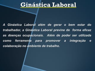 Ginástica Laboral
A Ginástica Laboral além de gerar o bem estar do
trabalhador, a Ginástica Laboral previne de forma eficaz
as doenças ocupacionais. Além de poder ser utilizada
como ferramenta para promover a integração e
colaboração no ambiente de trabalho.
 