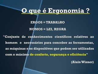 O que é Ergonomia ?
ERGOS = TRABALHO
NOMOS = LEI, REGRA
"Conjunto de conhecimentos científicos relativos ao
homem e necessários para conceber as ferramentas,
as máquinas e os dispositivos que podem ser utilizados
com o máximo de conforto, segurança e eficiência”
(AlainWisner)
 