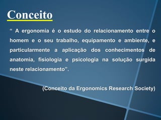 Conceito
“ A ergonomia é o estudo do relacionamento entre o
homem e o seu trabalho, equipamento e ambiente, e
particularmente a aplicação dos conhecimentos de
anatomia, fisiologia e psicologia na solução surgida
neste relacionamento”.
(Conceito da Ergonomics Research Society)
 