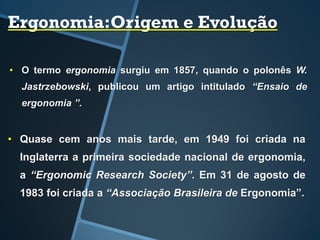 Ergonomia:Origem e Evolução
• O termo ergonomia surgiu em 1857, quando o polonês W.
Jastrzebowski, publicou um artigo intitulado “Ensaio de
ergonomia ”.
• Quase cem anos mais tarde, em 1949 foi criada na
Inglaterra a primeira sociedade nacional de ergonomia,
a “Ergonomic Research Society”. Em 31 de agosto de
1983 foi criada a “Associação Brasileira de Ergonomia”.
 