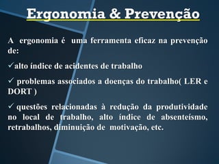 Ergonomia & Prevenção
A ergonomia é uma ferramenta eficaz na prevenção
de:
alto índice de acidentes de trabalho
 problemas associados a doenças do trabalho( LER e
DORT )
 questões relacionadas à redução da produtividade
no local de trabalho, alto índice de absenteísmo,
retrabalhos, diminuição de motivação, etc.
 