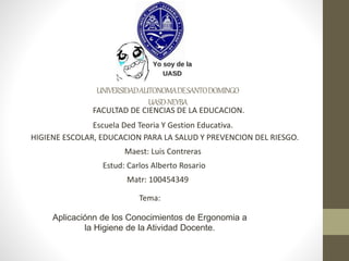 UNIVERSIDADAUTONOMADESANTODOMINGO
UASD-NEYBA
FACULTAD DE CIENCIAS DE LA EDUCACION.
Escuela Ded Teoria Y Gestion Educativa.
HIGIENE ESCOLAR, EDUCACION PARA LA SALUD Y PREVENCION DEL RIESGO.
Maest: Luis Contreras
Estud: Carlos Alberto Rosario
Matr: 100454349
Tema:
Aplicaciónn de los Conocimientos de Ergonomia a
la Higiene de la Atividad Docente.
 