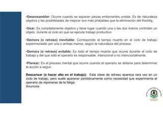 •Desensamblar: Ocurre cuando se separan piezas embonantes unidas. Es de naturaleza
objetiva y las posibilidades de mejorar son más probables que la eliminación del therblig.
•Usar: Es completamente objetivo y tiene lugar cuando una o las dos manos controlan un
objeto, durante el ciclo en que se ejecuta trabajo productivo.
•Demora (o retraso) inevitable: Corresponde al tiempo muerto en el ciclo de trabajo
experimentado por una o ambas manos, según la naturaleza del proceso.
•Demora (o retraso) evitable: Es todo el tiempo muerto que ocurre durante el ciclo de
trabajo y del que sólo el operario es responsable, intencional o no intencionalmente.
•Planear: Es el proceso mental que ocurre cuando el operario se detiene para determinar
la acción a seguir.
Descansar (o hacer alto en el trabajo): Esta clase de retraso aparece rara vez en un
ciclo de trabajo, pero suele aparecer periódicamente como necesidad que experimenta el
operario de reponerse de la fatiga.
Anuncios
 