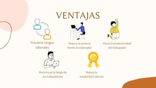 VENTAJAS
Previene riesgos
laborales
Mejora la postura
frente al ordenador
Eleva la productividad
del trabajador
Mejora la
estabilidad laboral
Disminuye la fatiga de
los trabajadores
 