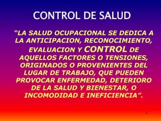 3
CONTROL DE SALUD
“LA SALUD OCUPACIONAL SE DEDICA A
LA ANTICIPACION, RECONOCIMIENTO,
EVALUACION Y CONTROL DE
AQUELLOS FACTORES O TENSIONES,
ORIGINADOS O PROVENIENTES DEL
LUGAR DE TRABAJO, QUE PUEDEN
PROVOCAR ENFERMEDAD, DETERIORO
DE LA SALUD Y BIENESTAR, O
INCOMODIDAD E INEFICIENCIA”.
 