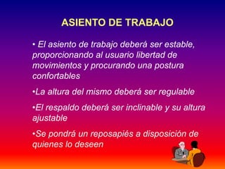 33
ASIENTO DE TRABAJO
• El asiento de trabajo deberá ser estable,
proporcionando al usuario libertad de
movimientos y procurando una postura
confortables
•La altura del mismo deberá ser regulable
•El respaldo deberá ser inclinable y su altura
ajustable
•Se pondrá un reposapiés a disposición de
quienes lo deseen
 