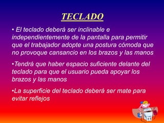 37
TECLADO
• El teclado deberá ser inclinable e
independientemente de la pantalla para permitir
que el trabajador adopte una postura cómoda que
no provoque cansancio en los brazos y las manos
•Tendrá que haber espacio suficiente delante del
teclado para que el usuario pueda apoyar los
brazos y las manos
•La superficie del teclado deberá ser mate para
evitar reflejos
 