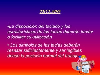 38
TECLADO
•La disposición del teclado y las
características de las teclas deberán tender
a facilitar su utilización
• Los símbolos de las teclas deberán
resaltar suficientemente y ser legibles
desde la posición normal del trabajo
 