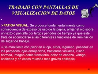40
TRABAJO CON PANTALLAS DE
VISUALIZACION DE DATOS
•
FATIGA VISUAL: Se produce fundamental mente como
consecuencia de exceso de uso de la pupila, al fijar el ojo sobre
un texto o pantalla por largos periodos de tiempo ya que este
trata de acomodarse a las diferentes situaciones de iluminación
del lugar de trabajo.
Se manifiesta con picor en el ojo, ardor, lagrimeo, pesadez en
los parpados, ojos enrojecidos, trastornos visuales, visión
borrosa, imagen doble transitoria, dolor de cabeza, vértigo,
ansiedad y en casos muchos mas graves epilepsia.
 